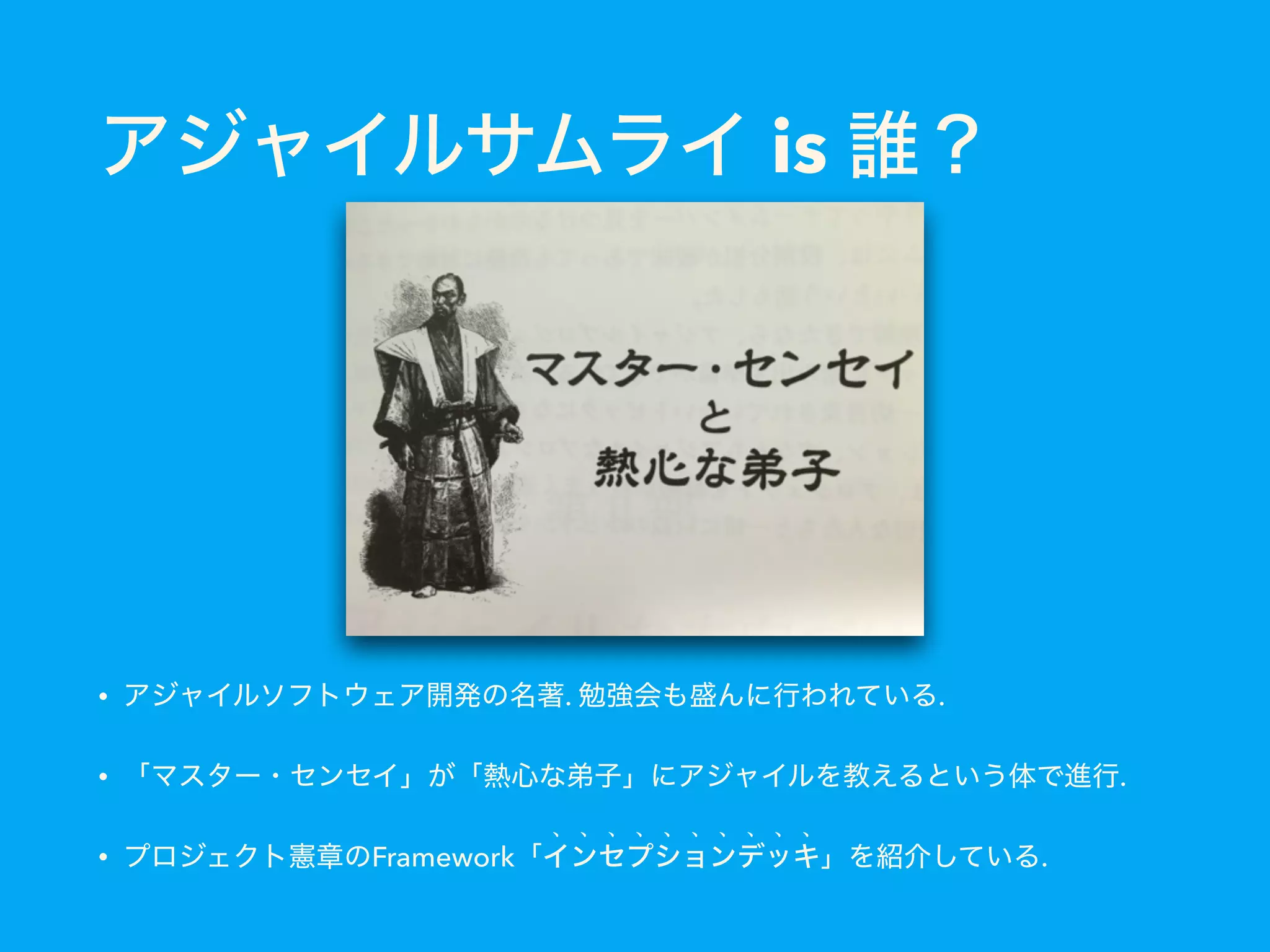 アジャイルサムライ is 誰？
• アジャイルソフトウェア開発の名著. 勉強会も盛んに行われている.
• 「マスター・センセイ」が「熱心な弟子」にアジャイルを教えるという体で進行.
• プロジェクト憲章のFramework「インセプションデッキ」を紹介している.
 