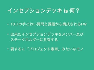 インセプションデッキ is 何？
• 10コの手ごわい質問と課題から構成されるFW
• 出来たインセプションデッキをメンバー及び
ステークホルダーに共有する
• 要するに「プロジェクト憲章」みたいなモノ
 