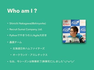 Who am I ?
• Shinichi Nakagawa(@shinyorke)
• Recruit Sumai Company, Ltd.
• Pythonでやきうの人/Agile大好き
• 贔屓チーム
• 北海道日本ハムファイターズ
• オークランド・アスレチックス
• なお、今シーズンは無事終了(無事死亡)しました＼(^o^)／
 