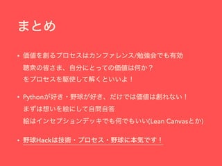 まとめ
• 価値を創るプロセスはカンファレンス/勉強会でも有効 
聴衆の皆さま、自分にとっての価値は何か？ 
をプロセスを駆使して解くといいよ！
• Pythonが好き・野球が好き、だけでは価値は創れない！ 
まずは想いを絵にして自問自答 
絵はインセプションデッキでも何でもいい(Lean Canvasとか)
• 野球Hackは技術・プロセス・野球に本気です！
 