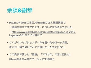 余談&謝辞
• PyCon JP 2015二日目, @haru860 さん基調講演で, 
「価値を創りだすプロセス」について言及されてました. 
→http://www.slideshare.net/ssuserafaef6/pycon-jp-2015-
keynote の61スライド目にて
• ワイがインセプションデッキを書いたのは一ヶ月前, 
考えが一緒で何だかとても嬉しかったです(^O^)
• この発表で使った「価値」「プロセス」の言い回しは 
@haru860 さんのオマージュです(感謝!).
 