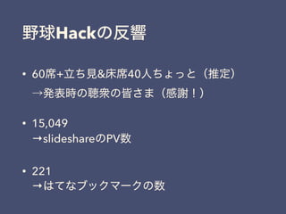 野球Hackの反響
• 60席+立ち見&床席40人ちょっと（推定） 
→発表時の聴衆の皆さま（感謝！）
• 15,049 
→slideshareのPV数
• 221 
→はてなブックマークの数
 