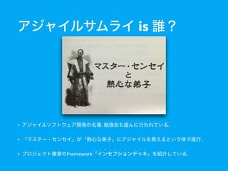 アジャイルサムライ is 誰？
• アジャイルソフトウェア開発の名著. 勉強会も盛んに行われている.
• 「マスター・センセイ」が「熱心な弟子」にアジャイルを教えるという体で進行.
• プロジェクト憲章のFramework「インセプションデッキ」を紹介している.
 