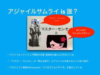 マスター・センセイ 
（ワイ）
• アジャイルソフトウェア開発の名著. 勉強会も盛んに行われている.
• 「マスター・センセイ」が「熱心な弟子」にアジャイルを教えるという体で進行.
• プロジェクト憲章のFramework「インセプションデッキ」を紹介している.
熱心な弟子
(PyLadiesの皆さん)
アジャイルサムライ is 誰？
 