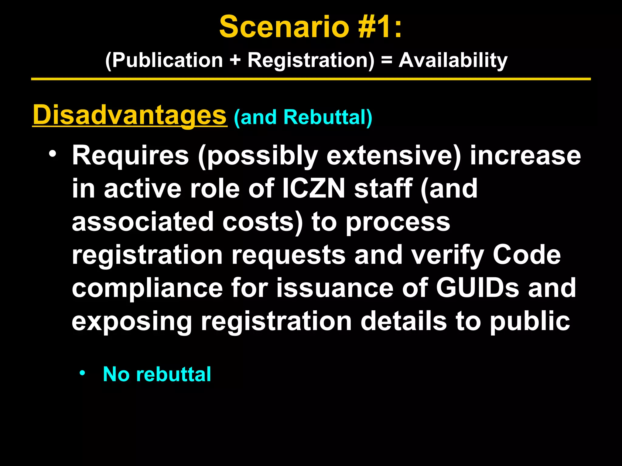 Disadvantages (and Rebuttal)
• Requires (possibly extensive) increase
in active role of ICZN staff (and
associated costs) to process
registration requests and verify Code
compliance for issuance of GUIDs and
exposing registration details to public
• No rebuttal
Scenario #1:
(Publication + Registration) = Availability
 