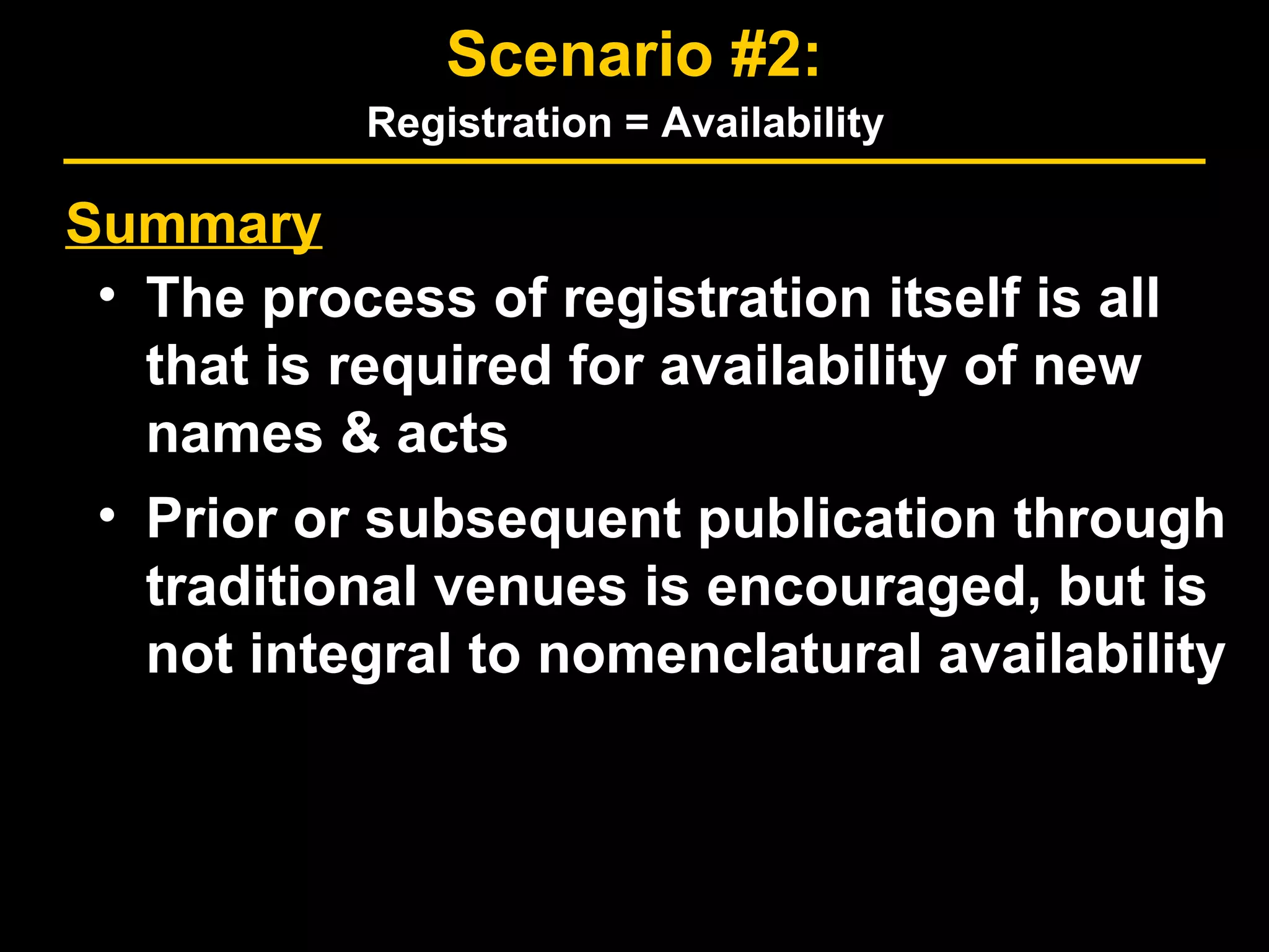 Summary
• The process of registration itself is all
that is required for availability of new
names & acts
• Prior or subsequent publication through
traditional venues is encouraged, but is
not integral to nomenclatural availability
Scenario #2:
Registration = Availability
 