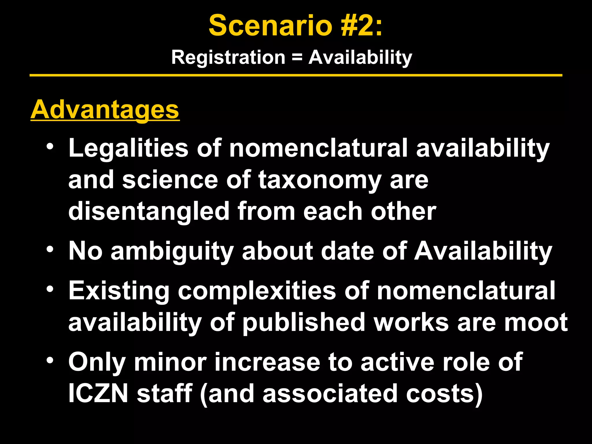 Advantages
• Legalities of nomenclatural availability
and science of taxonomy are
disentangled from each other
• No ambiguity about date of Availability
• Existing complexities of nomenclatural
availability of published works are moot
• Only minor increase to active role of
ICZN staff (and associated costs)
Scenario #2:
Registration = Availability
 