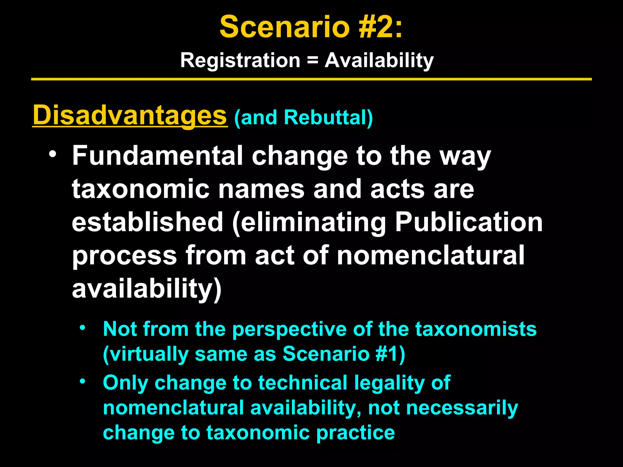 Disadvantages (and Rebuttal)
• Fundamental change to the way
taxonomic names and acts are
established (eliminating Publication
process from act of nomenclatural
availability)
• Not from the perspective of the taxonomists
(virtually same as Scenario #1)
• Only change to technical legality of
nomenclatural availability, not necessarily
change to taxonomic practice
Scenario #2:
Registration = Availability
 