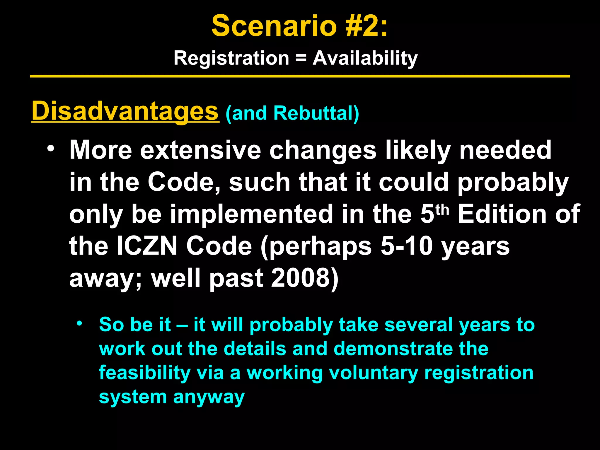 Disadvantages (and Rebuttal)
• More extensive changes likely needed
in the Code, such that it could probably
only be implemented in the 5th
Edition of
the ICZN Code (perhaps 5-10 years
away; well past 2008)
• So be it – it will probably take several years to
work out the details and demonstrate the
feasibility via a working voluntary registration
system anyway
Scenario #2:
Registration = Availability
 