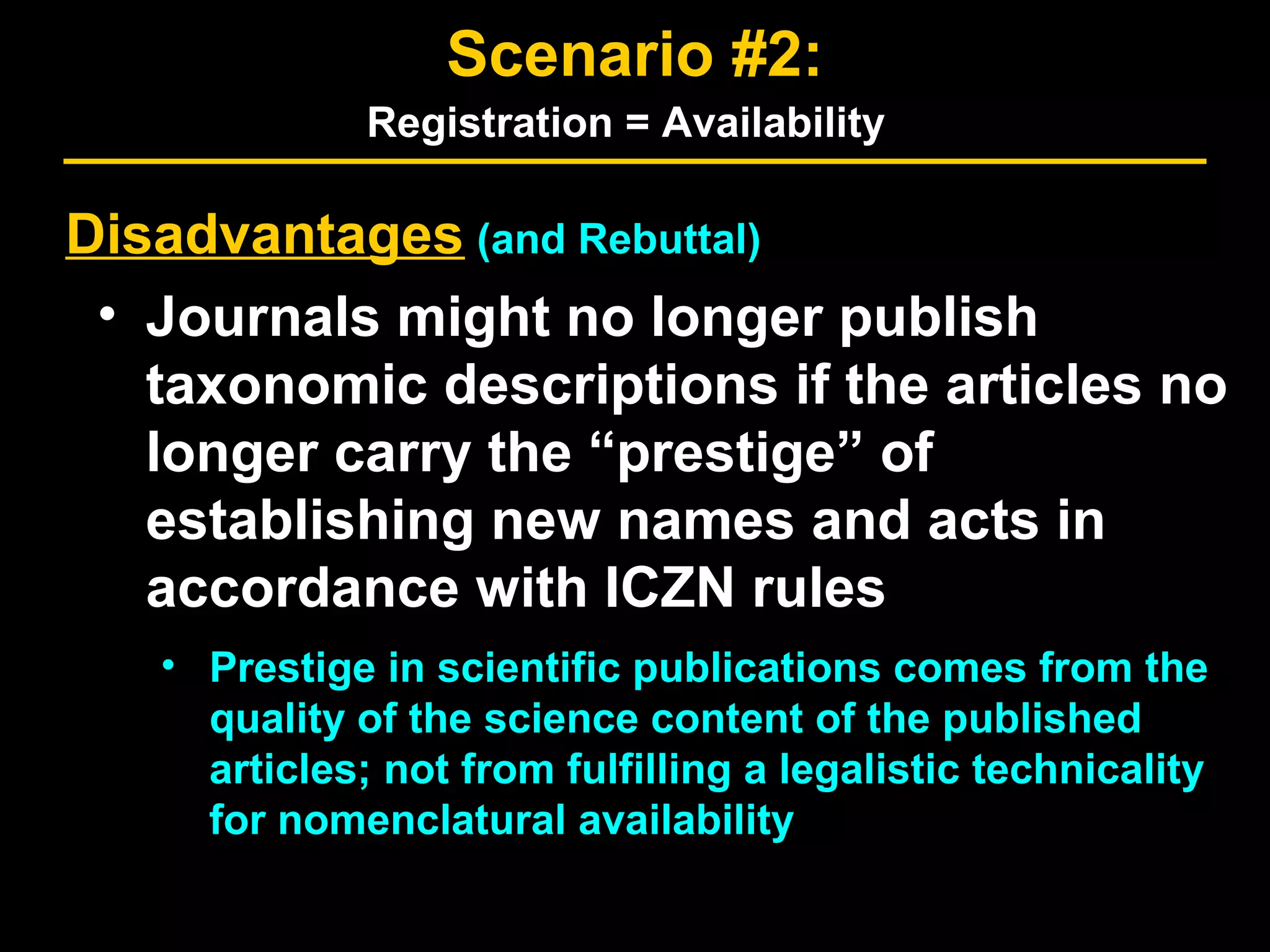 Disadvantages (and Rebuttal)
• Journals might no longer publish
taxonomic descriptions if the articles no
longer carry the “prestige” of
establishing new names and acts in
accordance with ICZN rules
• Prestige in scientific publications comes from the
quality of the science content of the published
articles; not from fulfilling a legalistic technicality
for nomenclatural availability
Scenario #2:
Registration = Availability
 
