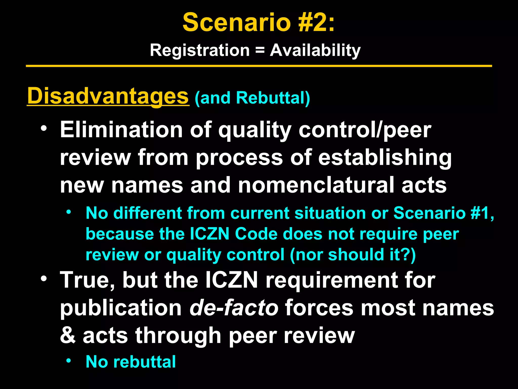 Disadvantages (and Rebuttal)
• Elimination of quality control/peer
review from process of establishing
new names and nomenclatural acts
• No different from current situation or Scenario #1,
because the ICZN Code does not require peer
review or quality control (nor should it?)
• True, but the ICZN requirement for
publication de-facto forces most names
& acts through peer review
• No rebuttal
Scenario #2:
Registration = Availability
 