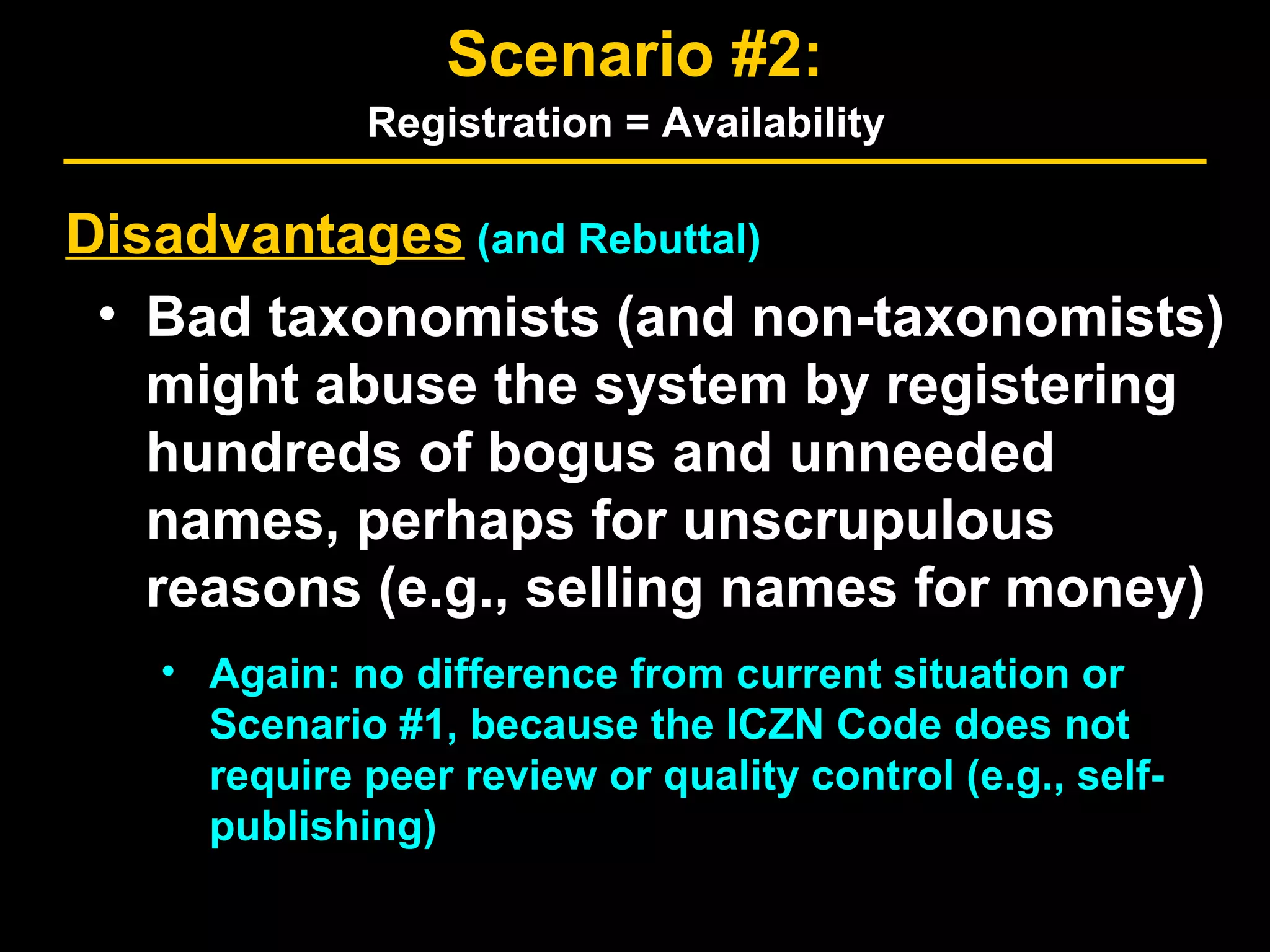 Disadvantages (and Rebuttal)
• Bad taxonomists (and non-taxonomists)
might abuse the system by registering
hundreds of bogus and unneeded
names, perhaps for unscrupulous
reasons (e.g., selling names for money)
• Again: no difference from current situation or
Scenario #1, because the ICZN Code does not
require peer review or quality control (e.g., self-
publishing)
Scenario #2:
Registration = Availability
 