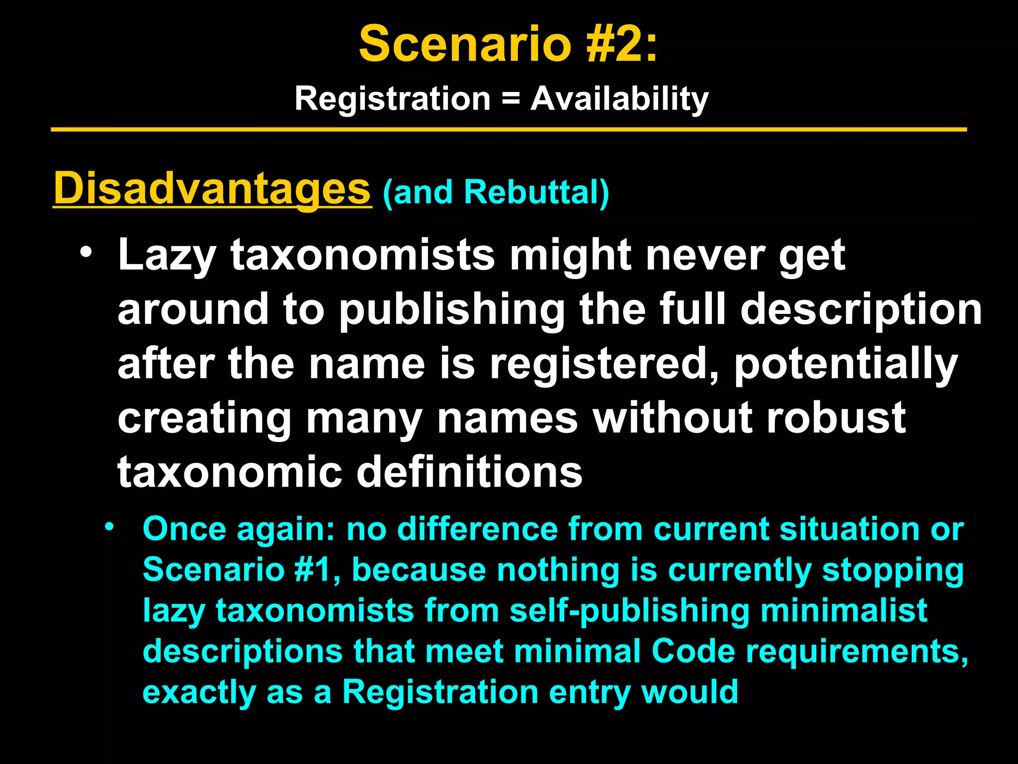 Disadvantages (and Rebuttal)
• Lazy taxonomists might never get
around to publishing the full description
after the name is registered, potentially
creating many names without robust
taxonomic definitions
• Once again: no difference from current situation or
Scenario #1, because nothing is currently stopping
lazy taxonomists from self-publishing minimalist
descriptions that meet minimal Code requirements,
exactly as a Registration entry would
Scenario #2:
Registration = Availability
 
