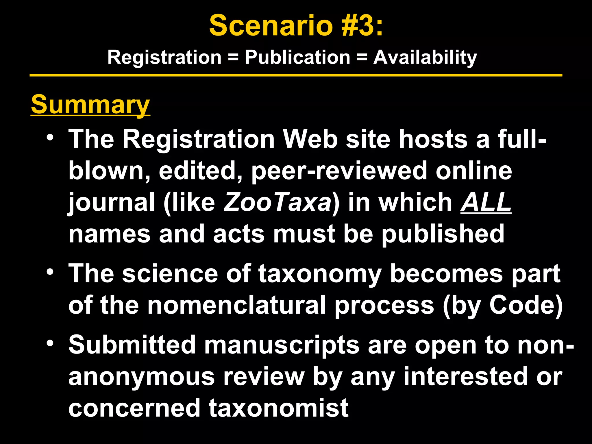 Summary
• The Registration Web site hosts a full-
blown, edited, peer-reviewed online
journal (like ZooTaxa) in which ALL
names and acts must be published
• The science of taxonomy becomes part
of the nomenclatural process (by Code)
• Submitted manuscripts are open to non-
anonymous review by any interested or
concerned taxonomist
Scenario #3:
Registration = Publication = Availability
 