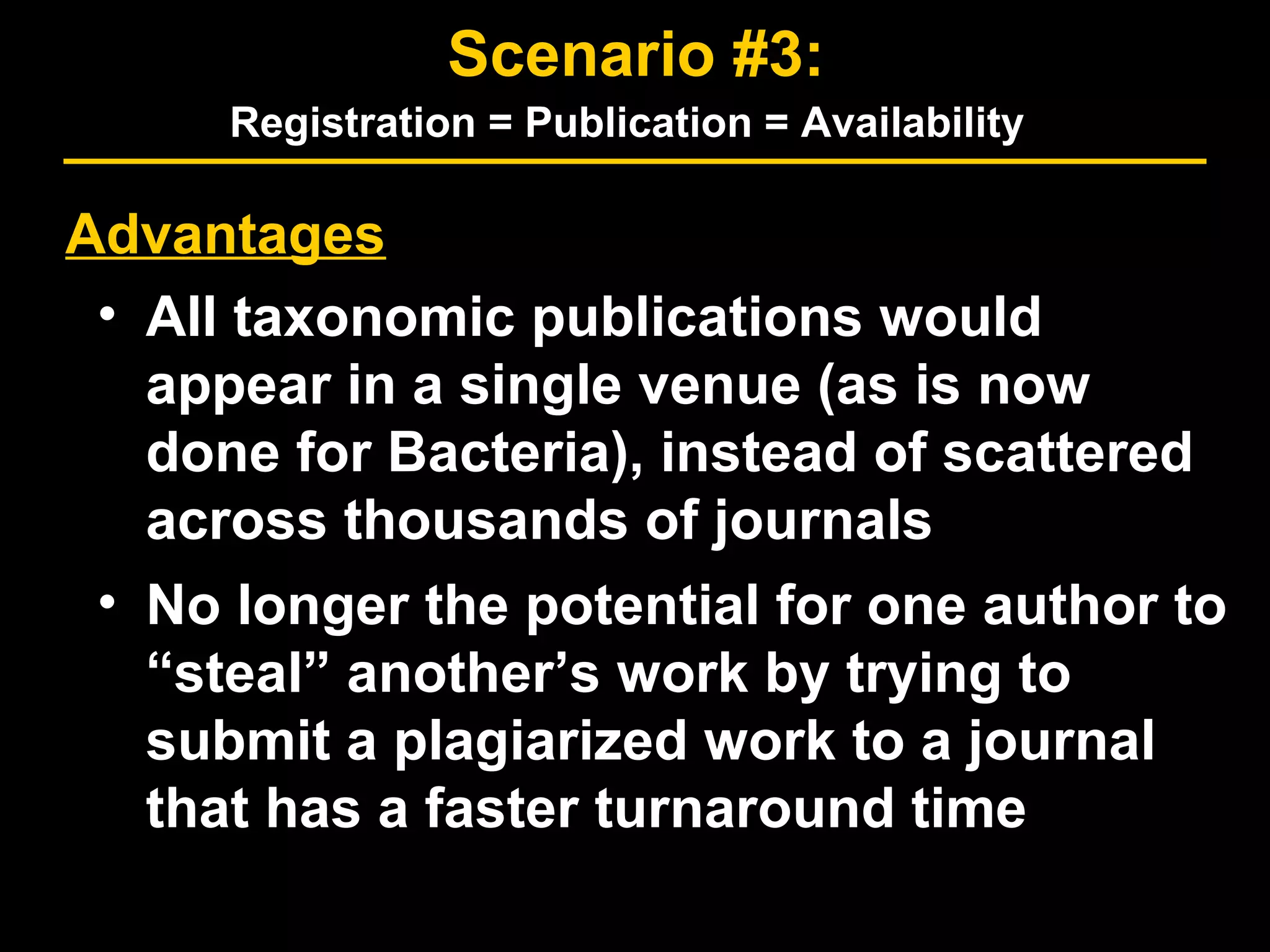 Advantages
• All taxonomic publications would
appear in a single venue (as is now
done for Bacteria), instead of scattered
across thousands of journals
• No longer the potential for one author to
“steal” another’s work by trying to
submit a plagiarized work to a journal
that has a faster turnaround time
Scenario #3:
Registration = Publication = Availability
 