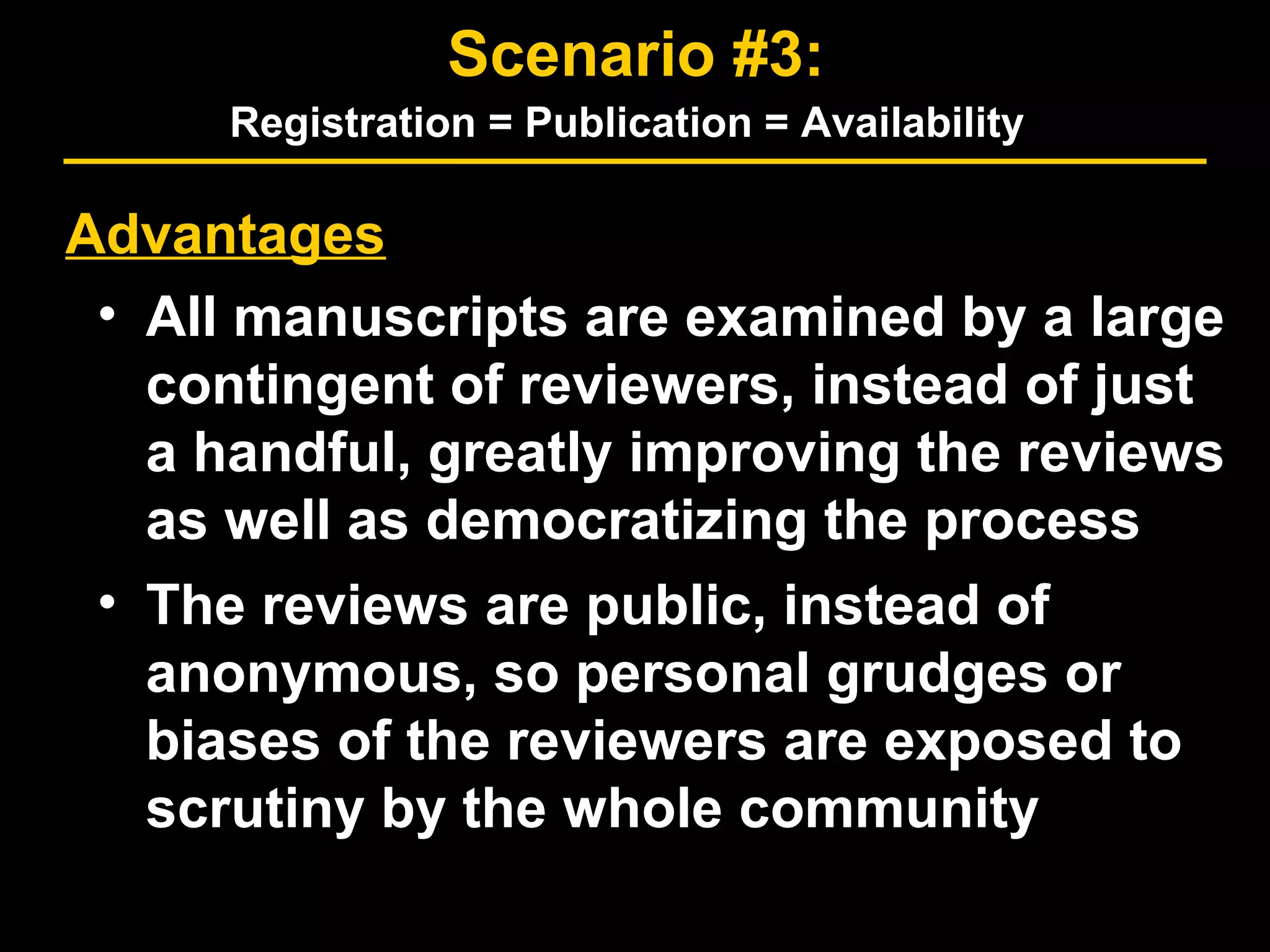 Advantages
• All manuscripts are examined by a large
contingent of reviewers, instead of just
a handful, greatly improving the reviews
as well as democratizing the process
• The reviews are public, instead of
anonymous, so personal grudges or
biases of the reviewers are exposed to
scrutiny by the whole community
Scenario #3:
Registration = Publication = Availability
 