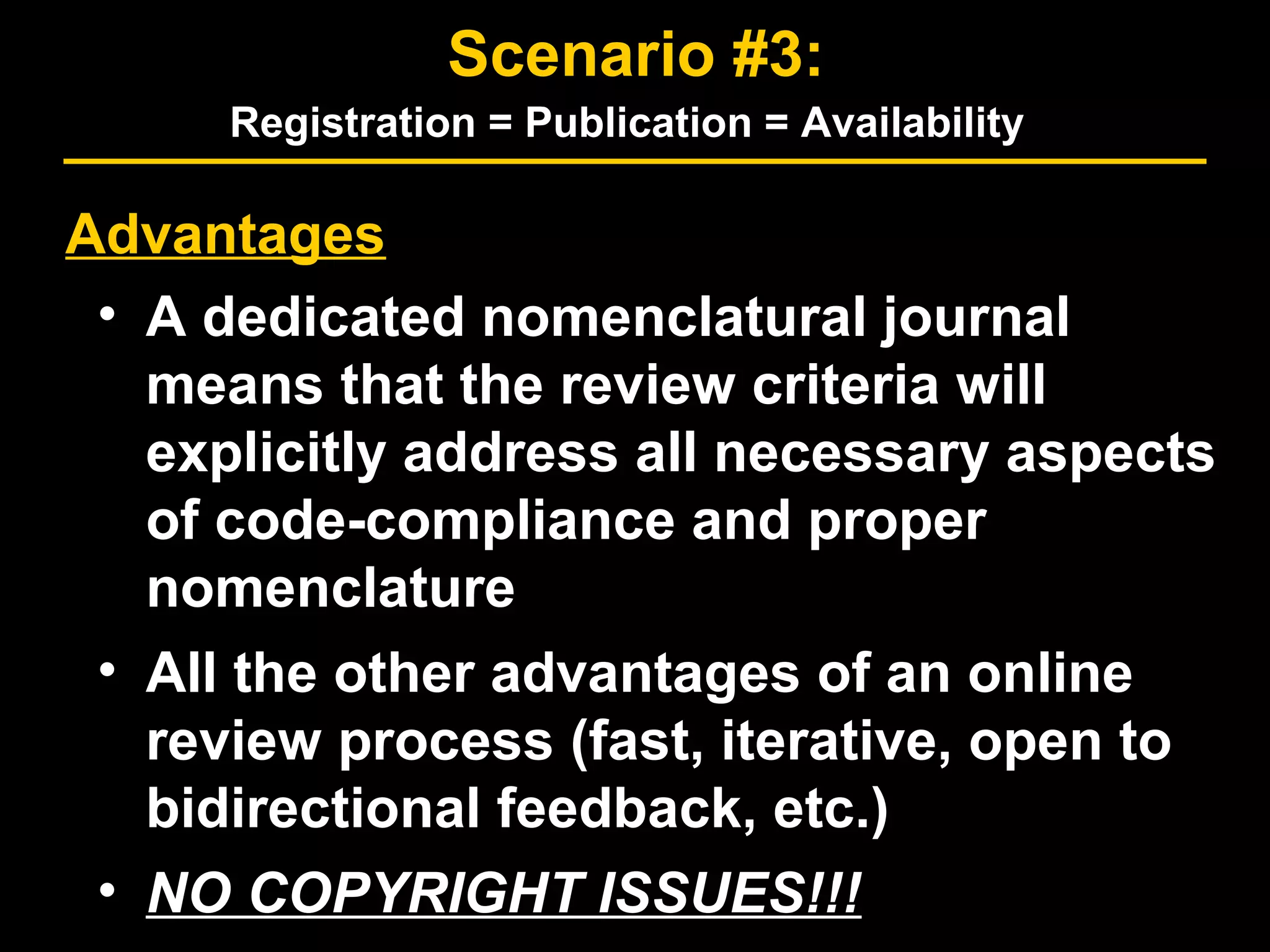 Advantages
• A dedicated nomenclatural journal
means that the review criteria will
explicitly address all necessary aspects
of code-compliance and proper
nomenclature
• All the other advantages of an online
review process (fast, iterative, open to
bidirectional feedback, etc.)
• NO COPYRIGHT ISSUES!!!
Scenario #3:
Registration = Publication = Availability
 
