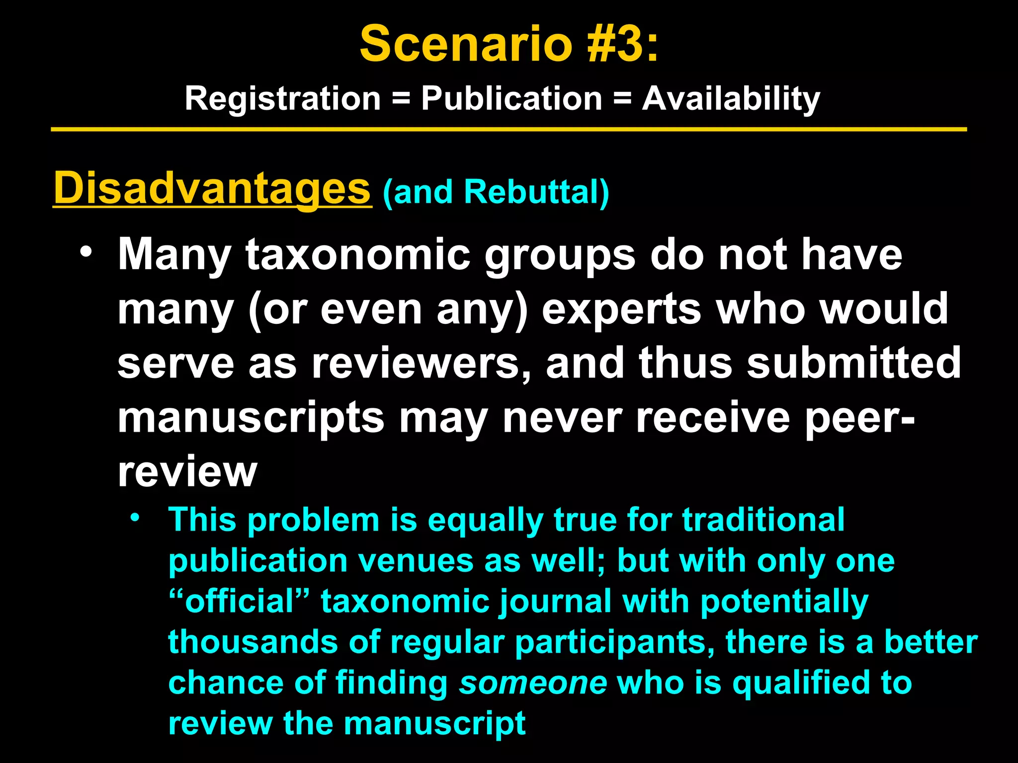 Disadvantages (and Rebuttal)
• Many taxonomic groups do not have
many (or even any) experts who would
serve as reviewers, and thus submitted
manuscripts may never receive peer-
review
• This problem is equally true for traditional
publication venues as well; but with only one
“official” taxonomic journal with potentially
thousands of regular participants, there is a better
chance of finding someone who is qualified to
review the manuscript
Scenario #3:
Registration = Publication = Availability
 