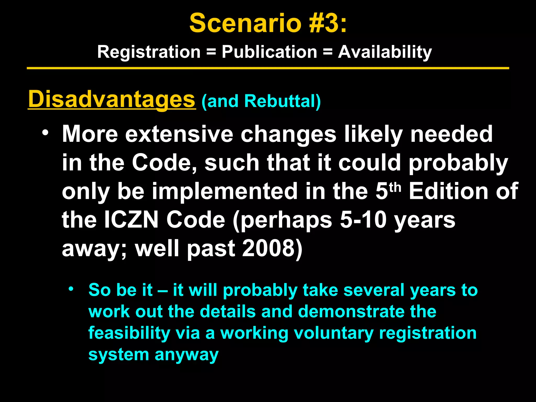 Disadvantages (and Rebuttal)
• More extensive changes likely needed
in the Code, such that it could probably
only be implemented in the 5th
Edition of
the ICZN Code (perhaps 5-10 years
away; well past 2008)
• So be it – it will probably take several years to
work out the details and demonstrate the
feasibility via a working voluntary registration
system anyway
Scenario #3:
Registration = Publication = Availability
 