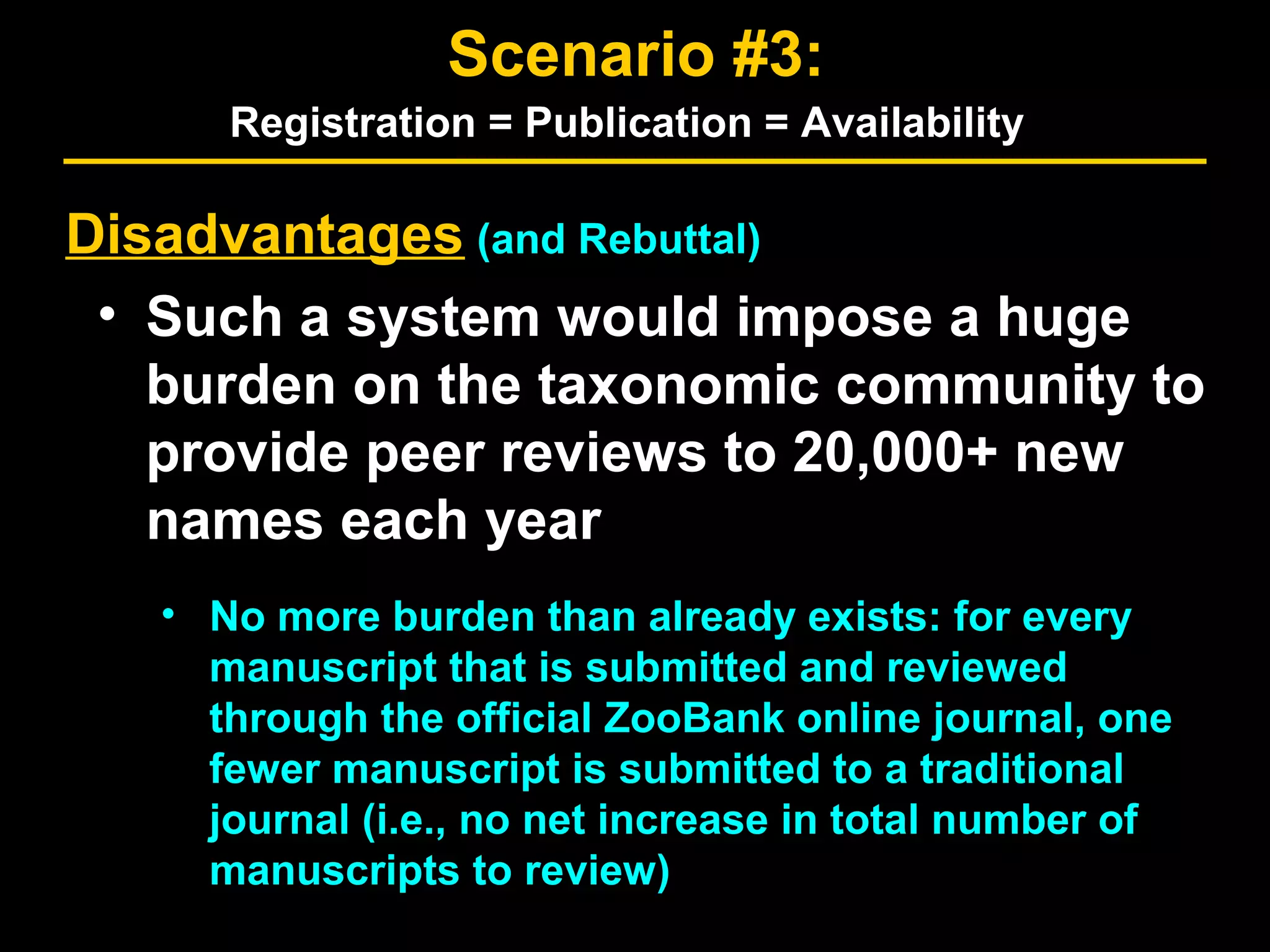 Disadvantages (and Rebuttal)
• Such a system would impose a huge
burden on the taxonomic community to
provide peer reviews to 20,000+ new
names each year
• No more burden than already exists: for every
manuscript that is submitted and reviewed
through the official ZooBank online journal, one
fewer manuscript is submitted to a traditional
journal (i.e., no net increase in total number of
manuscripts to review)
Scenario #3:
Registration = Publication = Availability
 