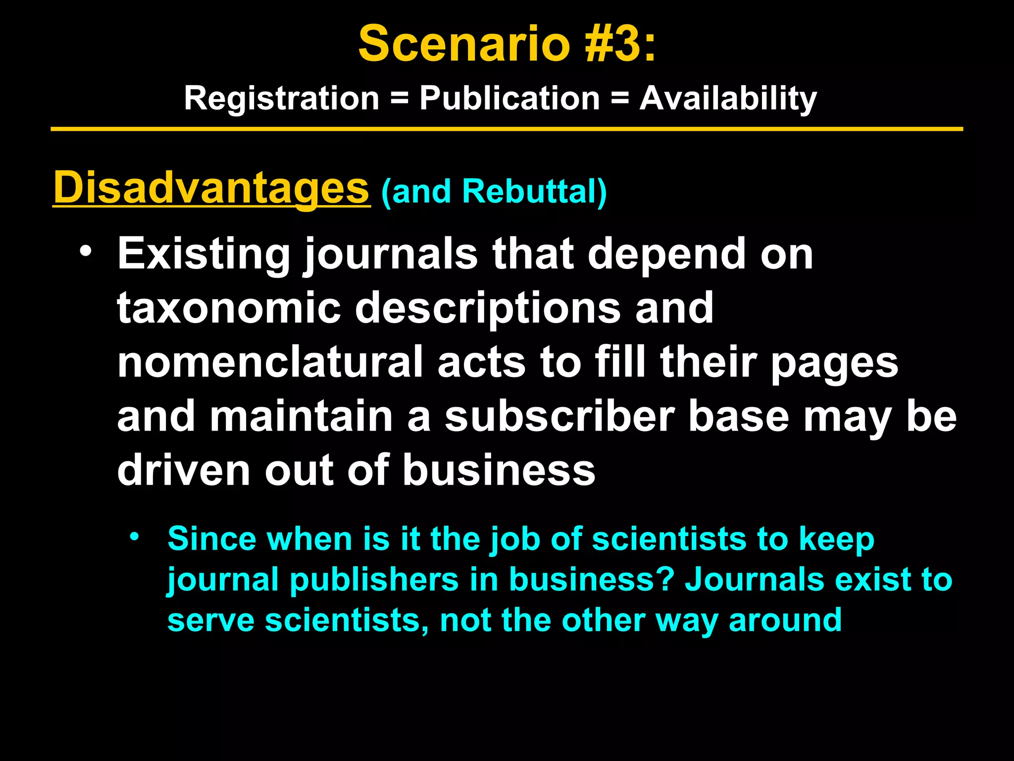 Disadvantages (and Rebuttal)
• Existing journals that depend on
taxonomic descriptions and
nomenclatural acts to fill their pages
and maintain a subscriber base may be
driven out of business
• Since when is it the job of scientists to keep
journal publishers in business? Journals exist to
serve scientists, not the other way around
Scenario #3:
Registration = Publication = Availability
 