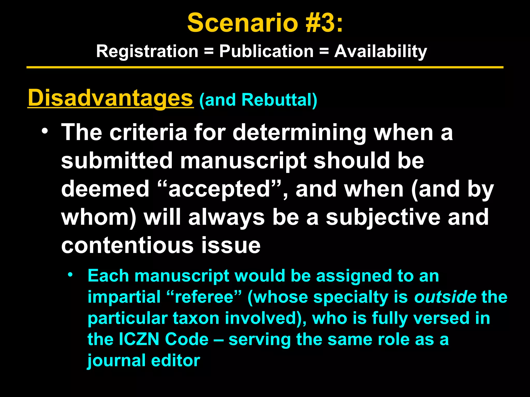 Disadvantages (and Rebuttal)
• The criteria for determining when a
submitted manuscript should be
deemed “accepted”, and when (and by
whom) will always be a subjective and
contentious issue
• Each manuscript would be assigned to an
impartial “referee” (whose specialty is outside the
particular taxon involved), who is fully versed in
the ICZN Code – serving the same role as a
journal editor
Scenario #3:
Registration = Publication = Availability
 