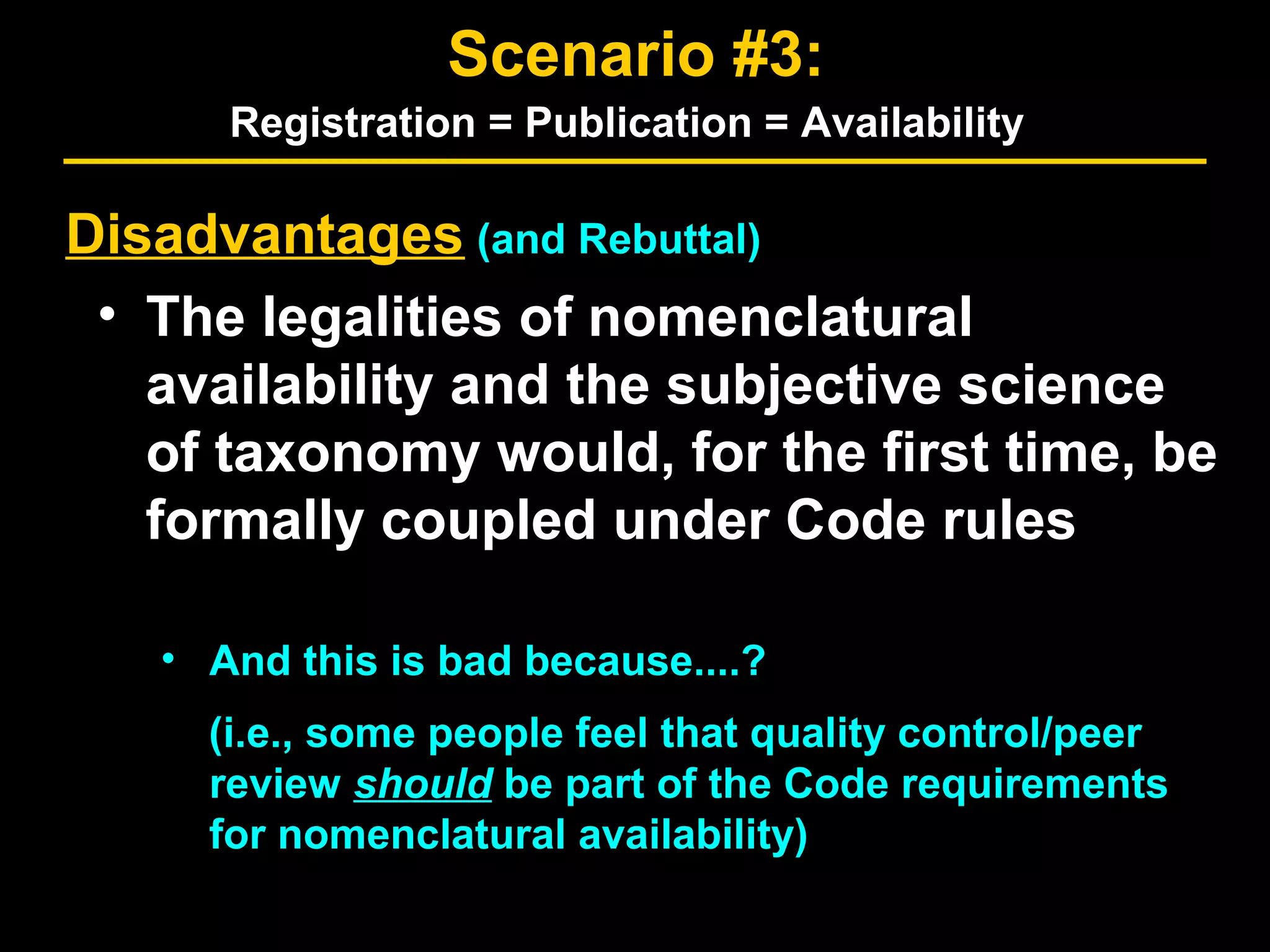 Disadvantages (and Rebuttal)
• The legalities of nomenclatural
availability and the subjective science
of taxonomy would, for the first time, be
formally coupled under Code rules
• And this is bad because....?
Scenario #3:
Registration = Publication = Availability
(i.e., some people feel that quality control/peer
review should be part of the Code requirements
for nomenclatural availability)
 