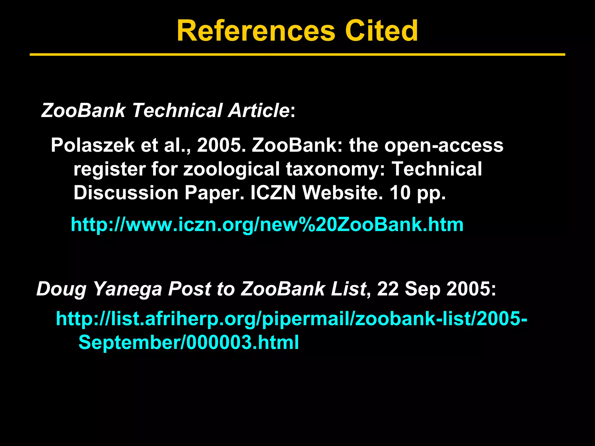 References Cited
http://list.afriherp.org/pipermail/zoobank-list/2005-
September/000003.html
ZooBank Technical Article:
Doug Yanega Post to ZooBank List, 22 Sep 2005:
http://www.iczn.org/new%20ZooBank.htm
Polaszek et al., 2005. ZooBank: the open-access
register for zoological taxonomy: Technical
Discussion Paper. ICZN Website. 10 pp.
 