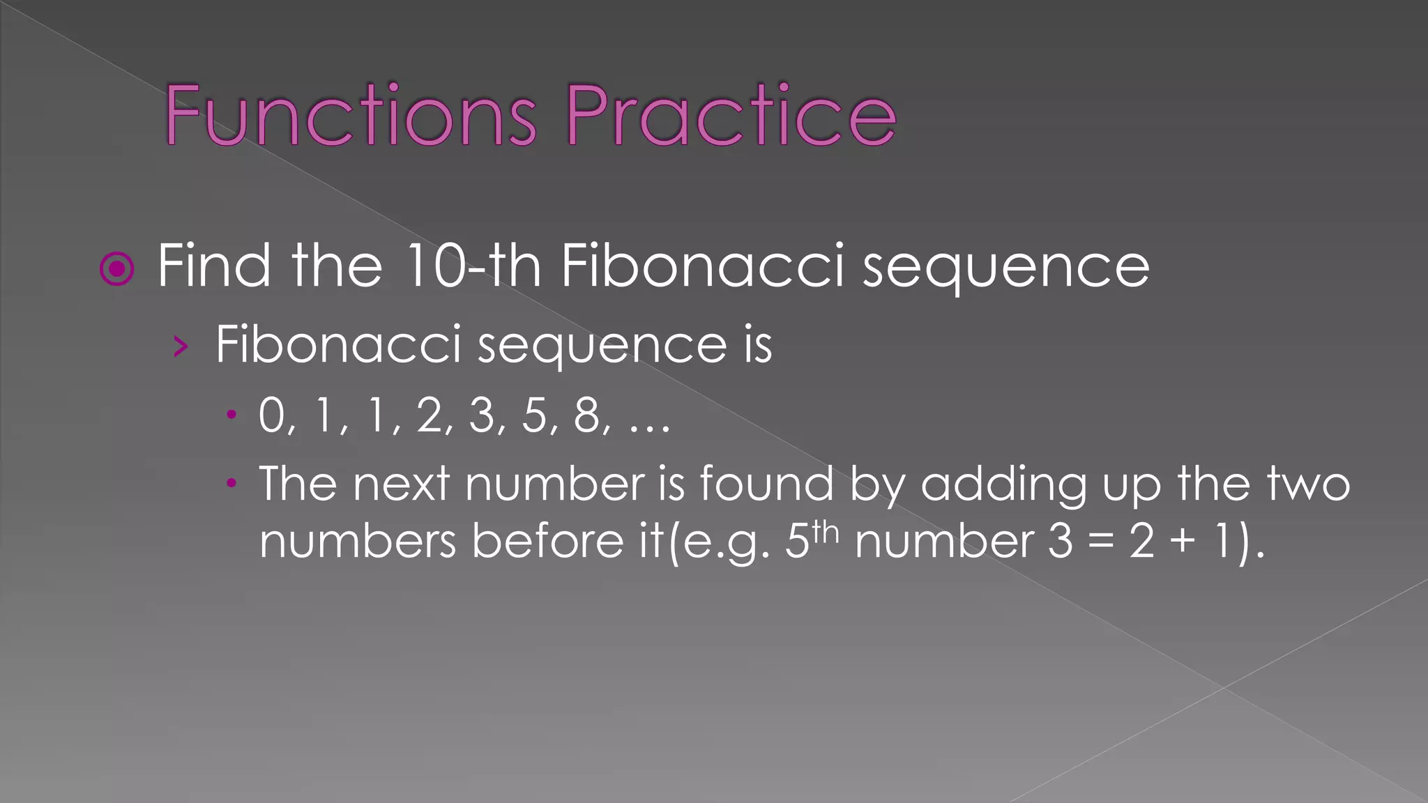  Find the 10-th Fibonacci sequence
› Fibonacci sequence is
 0, 1, 1, 2, 3, 5, 8, …
 The next number is found by adding up the two
numbers before it(e.g. 5th number 3 = 2 + 1).
 