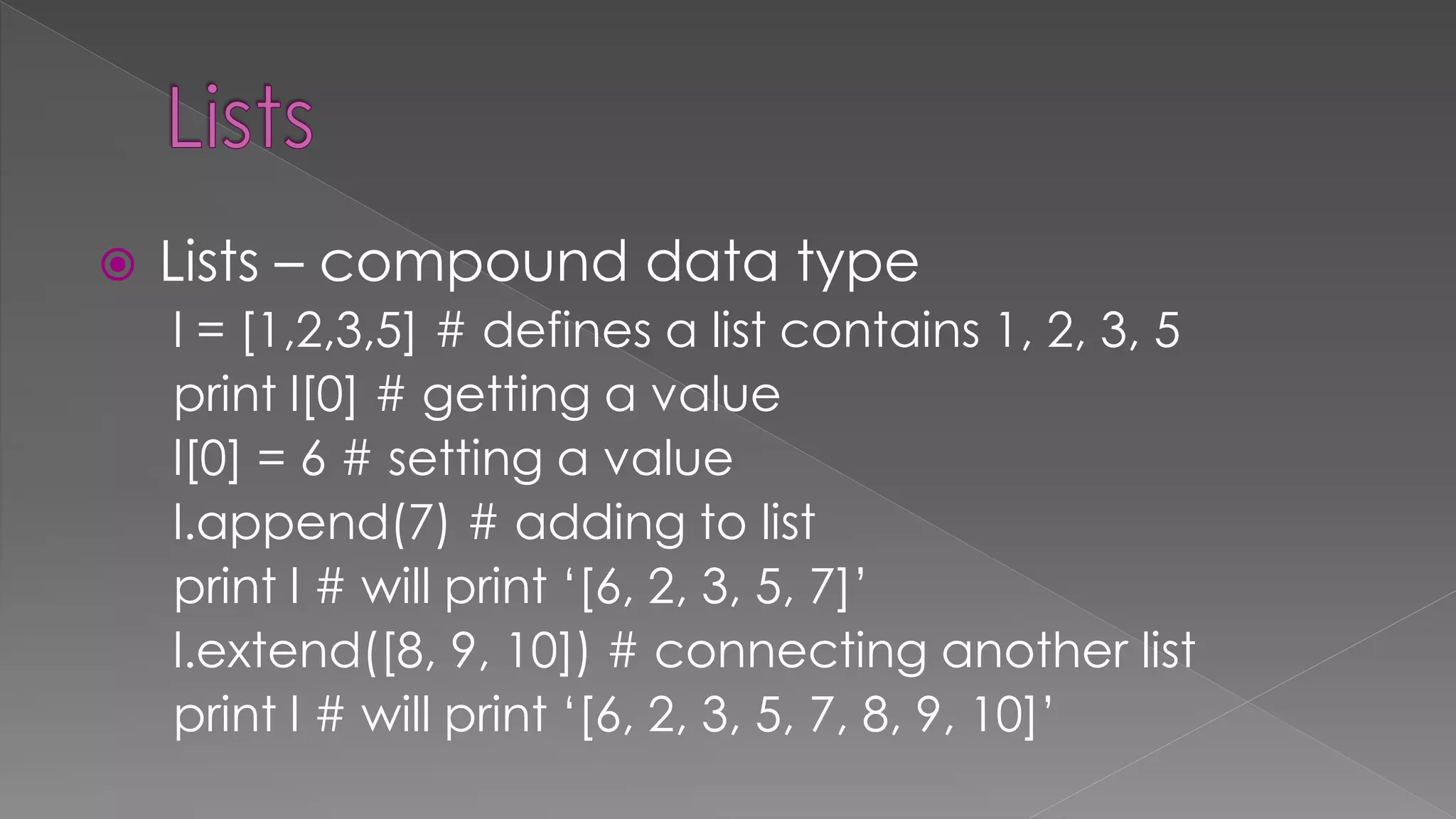  Lists – compound data type
l = [1,2,3,5] # defines a list contains 1, 2, 3, 5
print l[0] # getting a value
l[0] = 6 # setting a value
l.append(7) # adding to list
print l # will print ‘[6, 2, 3, 5, 7]’
l.extend([8, 9, 10]) # connecting another list
print l # will print ‘[6, 2, 3, 5, 7, 8, 9, 10]’
 