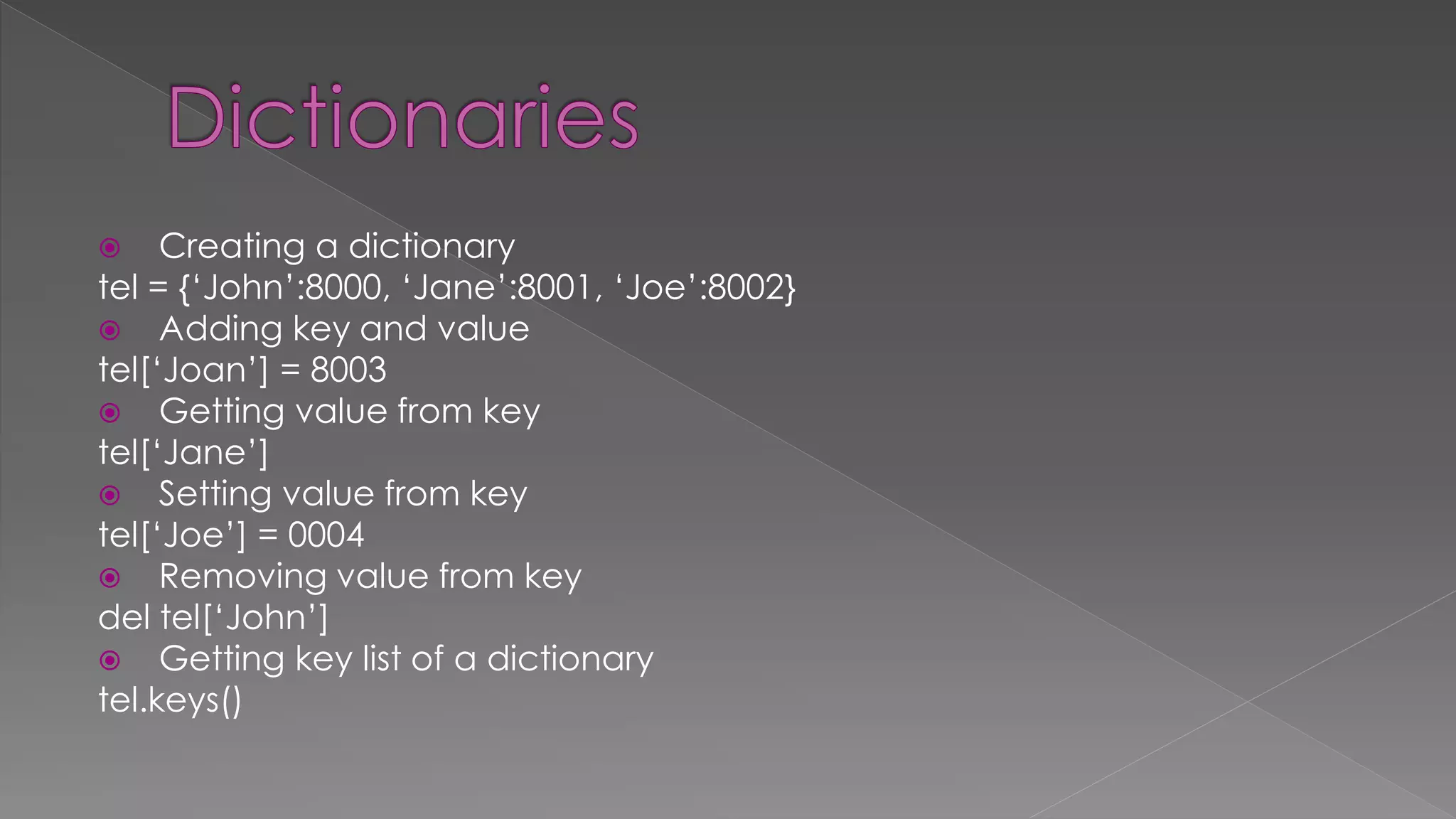  Creating a dictionary
tel = {‘John’:8000, ‘Jane’:8001, ‘Joe’:8002}
 Adding key and value
tel[‘Joan’] = 8003
 Getting value from key
tel[‘Jane’]
 Setting value from key
tel[‘Joe’] = 0004
 Removing value from key
del tel[‘John’]
 Getting key list of a dictionary
tel.keys()
 