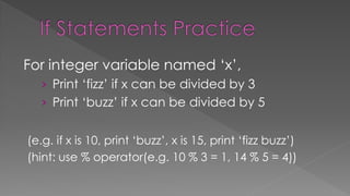 For integer variable named ‘x’,
› Print ‘fizz’ if x can be divided by 3
› Print ‘buzz’ if x can be divided by 5
(e.g. if x is 10, print ‘buzz’, x is 15, print ‘fizz buzz’)
(hint: use % operator(e.g. 10 % 3 = 1, 14 % 5 = 4))
 