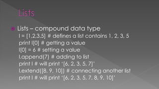  Lists – compound data type
l = [1,2,3,5] # defines a list contains 1, 2, 3, 5
print l[0] # getting a value
l[0] = 6 # setting a value
l.append(7) # adding to list
print l # will print ‘[6, 2, 3, 5, 7]’
l.extend([8, 9, 10]) # connecting another list
print l # will print ‘[6, 2, 3, 5, 7, 8, 9, 10]’
 
