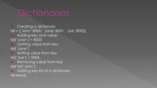  Creating a dictionary
tel = {‘John’:8000, ‘Jane’:8001, ‘Joe’:8002}
 Adding key and value
tel[‘Joan’] = 8003
 Getting value from key
tel[‘Jane’]
 Setting value from key
tel[‘Joe’] = 0004
 Removing value from key
del tel[‘John’]
 Getting key list of a dictionary
tel.keys()
 