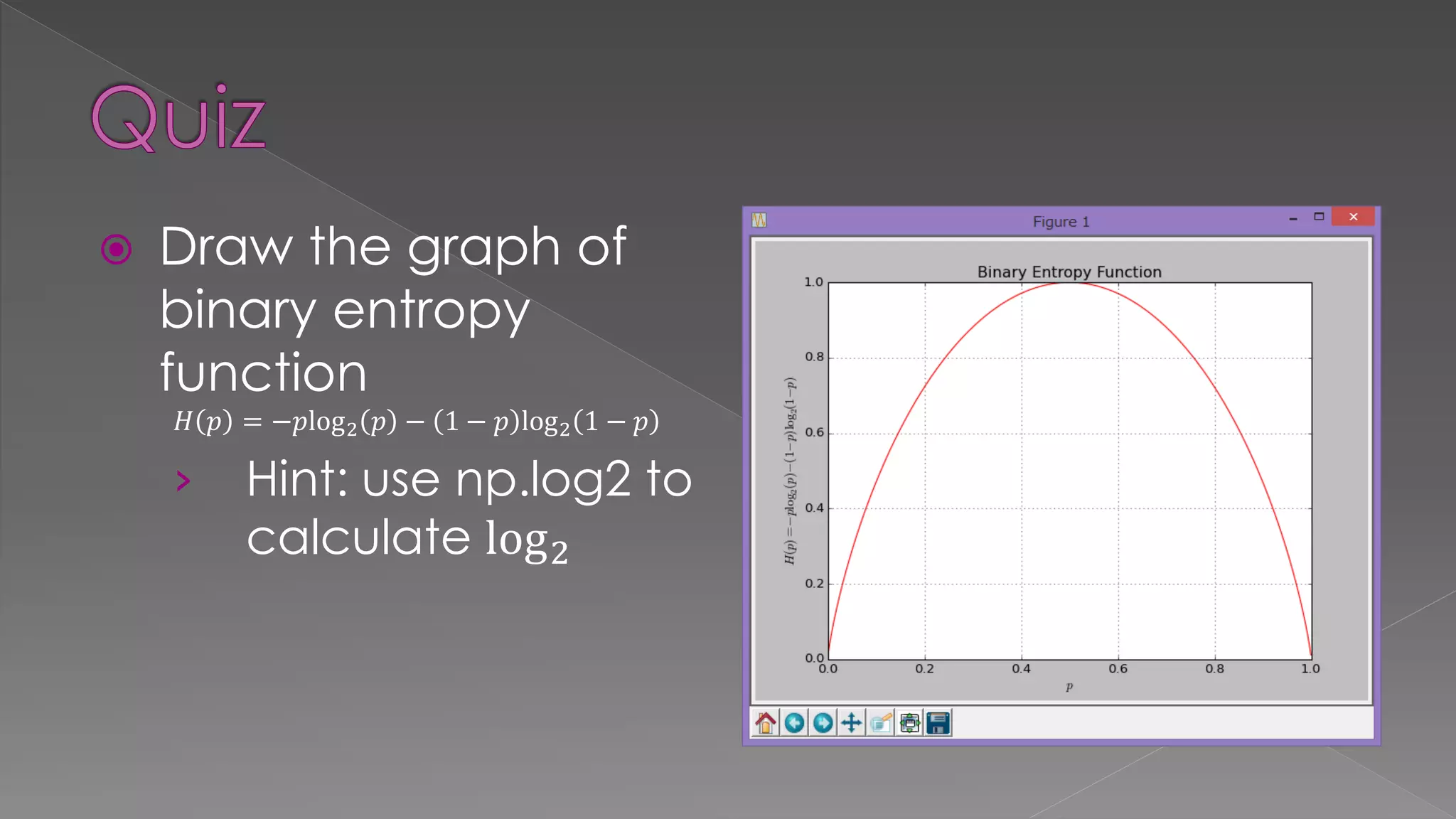  Draw the graph of binary entropy function 𝐻 𝑝 = −𝑝log2 𝑝 − 1 − 𝑝 log2 1 − 𝑝 › Hint: use np.log2 to calculate log2 