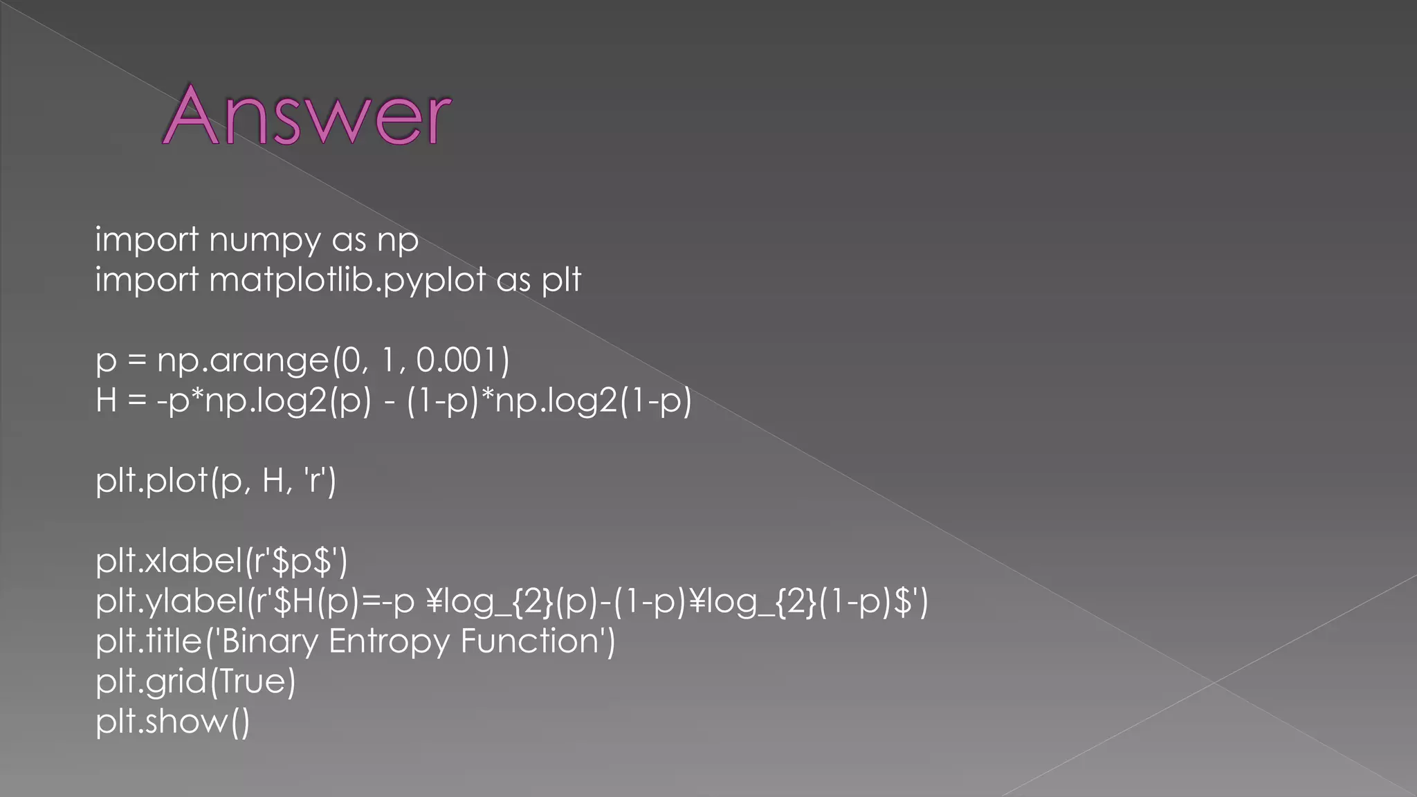 import numpy as np import matplotlib.pyplot as plt p = np.arange(0, 1, 0.001) H = -p*np.log2(p) - (1-p)*np.log2(1-p) plt.plot(p, H, 'r') plt.xlabel(r'$p$') plt.ylabel(r'$H(p)=-p ¥log_{2}(p)-(1-p)¥log_{2}(1-p)$') plt.title('Binary Entropy Function') plt.grid(True) plt.show() 