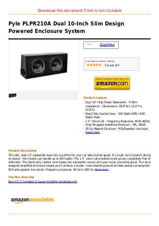 Download this document if link is not clickable


Pyle PLPR210A Dual 10-Inch Slim Design
Powered Enclosure System

                                                                 Price :
                                                                           Check Price



                                                                Average Customer Rating

                                                                               5.0 out of 5




                                                            Product Feature
                                                            q   Dual 10'' High Power Subwoofer - 4 Ohm
                                                                Impedance - Dimensions: 28.8''W x 13.6''H x
                                                                10.8''D
                                                            q   Black Poly Coated Cone - 300 Watts RMS / 600
                                                                Watts Peak
                                                            q   1.5'' Voice Coil - Frequency Response: 40Hz-400hz
                                                            q   Vinyl Wrapped Amplified Enclosure - SPL: 90dB
                                                            q   30 Oz Magnet Structure - RCA/Speaker Line Input
                                                            q   Read more




Product Description
This slim, dual 10" subwoofer bass box is perfect for your car with limited space. It's small, but it doesn't skimp
on power - this model can handle up to 600 watts. The 1.5" voice coil provides roaring bass completely free of
distortion. The black poly coated cone keeps the subwoofer secure and your music sounding great. The vinyl
wrapped amplified enclosure means you'll achieve a louder, more booming sound at lower power consumption.
RCA and speaker line inputs. Frequency response: 40 Hz to 400 Hz. Read more

You May Also Like
Boss KIT-2 Complete 8 Gauge Amplifier Installation Kit
 