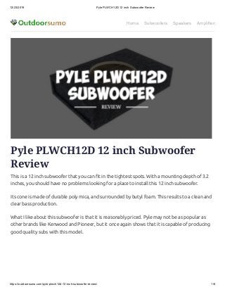 12/23/2019 Pyle PLWCH12D 12 inch Subwoofer Review
https://outdoorsumo.com/pyle-plwch12d-12-inch-subwoofer-review/ 1/6
Home Subwoofers Speakers Amplifiers
Pyle PLWCH12D 12 inch Subwoofer
Review
This is a 12 inch subwoofer that you can t in the tightest spots. With a mounting depth of 3.2
inches, you should have no problems looking for a place to install this 12 inch subwoofer.
Its cone is made of durable poly mica, and surrounded by butyl foam. This results to a clean and
clear bass production.
What I like about this subwoofer is that it is reasonably priced. Pyle may not be as popular as
other brands like Kenwood and Pioneer, but it once again shows that it is capable of producing
good quality subs with this model.
 