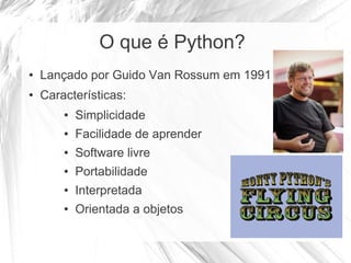 O que é Python?
● Lançado por Guido Van Rossum em 1991
● Características:
● Simplicidade
● Facilidade de aprender
● Software livre
● Portabilidade
● Interpretada
● Orientada a objetos