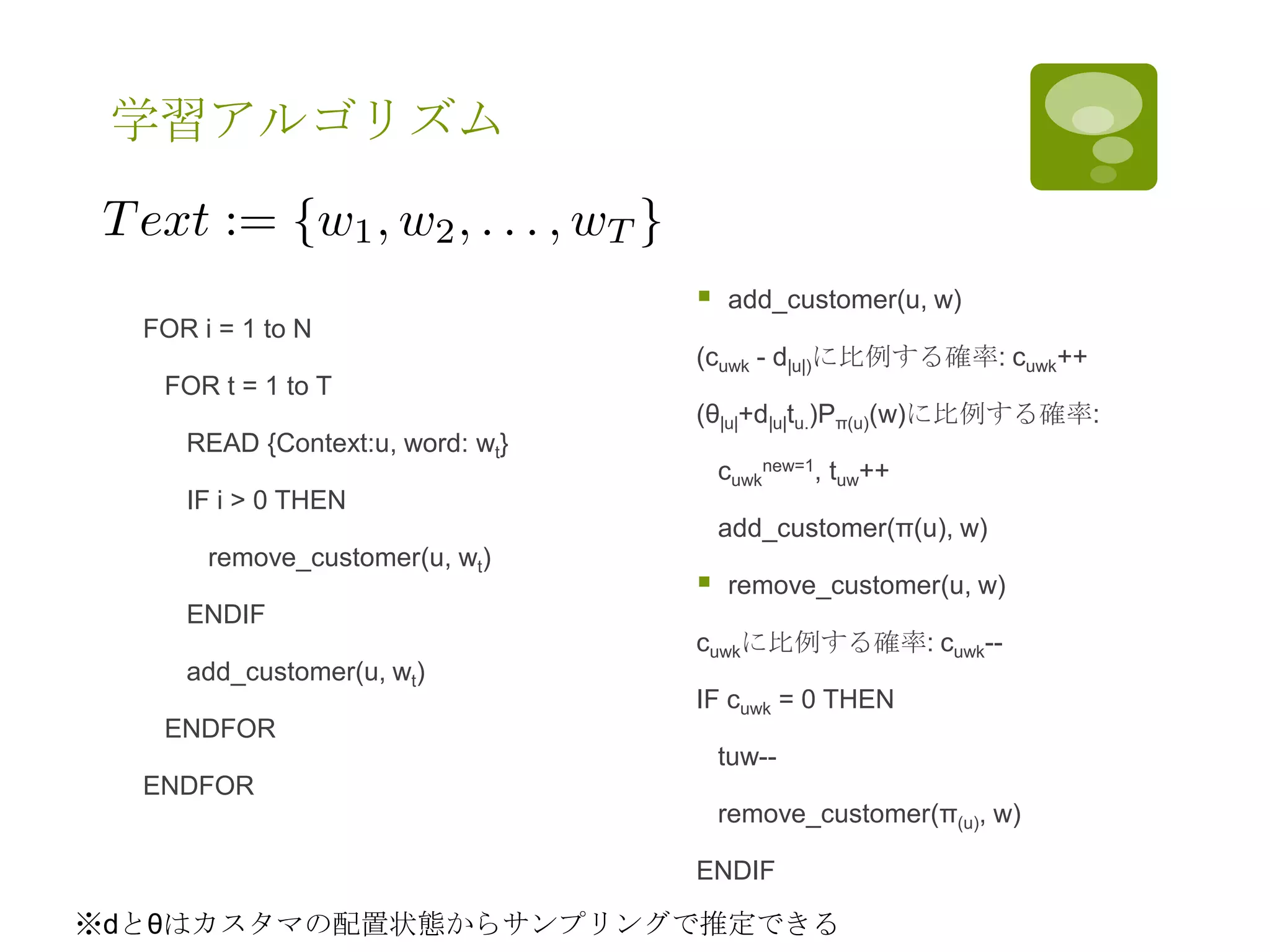 学習アルゴリズム
FOR i = 1 to N
FOR t = 1 to T
READ {Context:u, word: wt}
IF i > 0 THEN
remove_customer(u, wt)
ENDIF
add_customer(u, wt)
ENDFOR
ENDFOR
 add_customer(u, w)
(cuwk - d|u|)に比例する確率: cuwk++
(θ|u|+d|u|tu.)Pπ(u)(w)に比例する確率:
cuwk
new=1, tuw++
add_customer(π(u), w)
 remove_customer(u, w)
cuwkに比例する確率: cuwk--
IF cuwk = 0 THEN
tuw--
remove_customer(π(u), w)
ENDIF
※dとθはカスタマの配置状態からサンプリングで推定できる
 