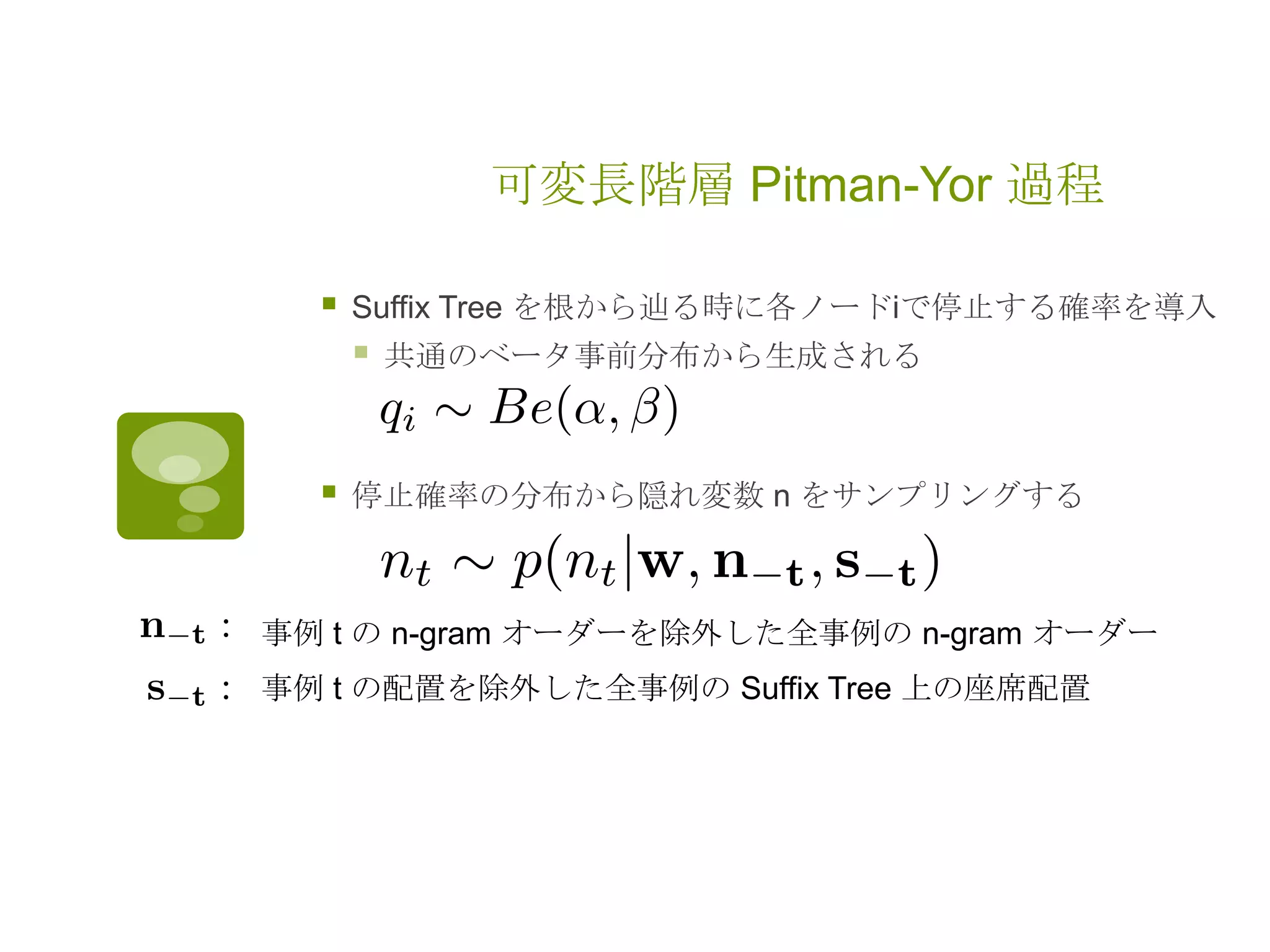 可変長階層 Pitman-Yor 過程
 Suffix Tree を根から辿る時に各ノードiで停止する確率を導入
 共通のベータ事前分布から生成される
 停止確率の分布から隠れ変数 n をサンプリングする
事例 t の n-gram オーダーを除外した全事例の n-gram オーダー
事例 t の配置を除外した全事例の Suffix Tree 上の座席配置
 