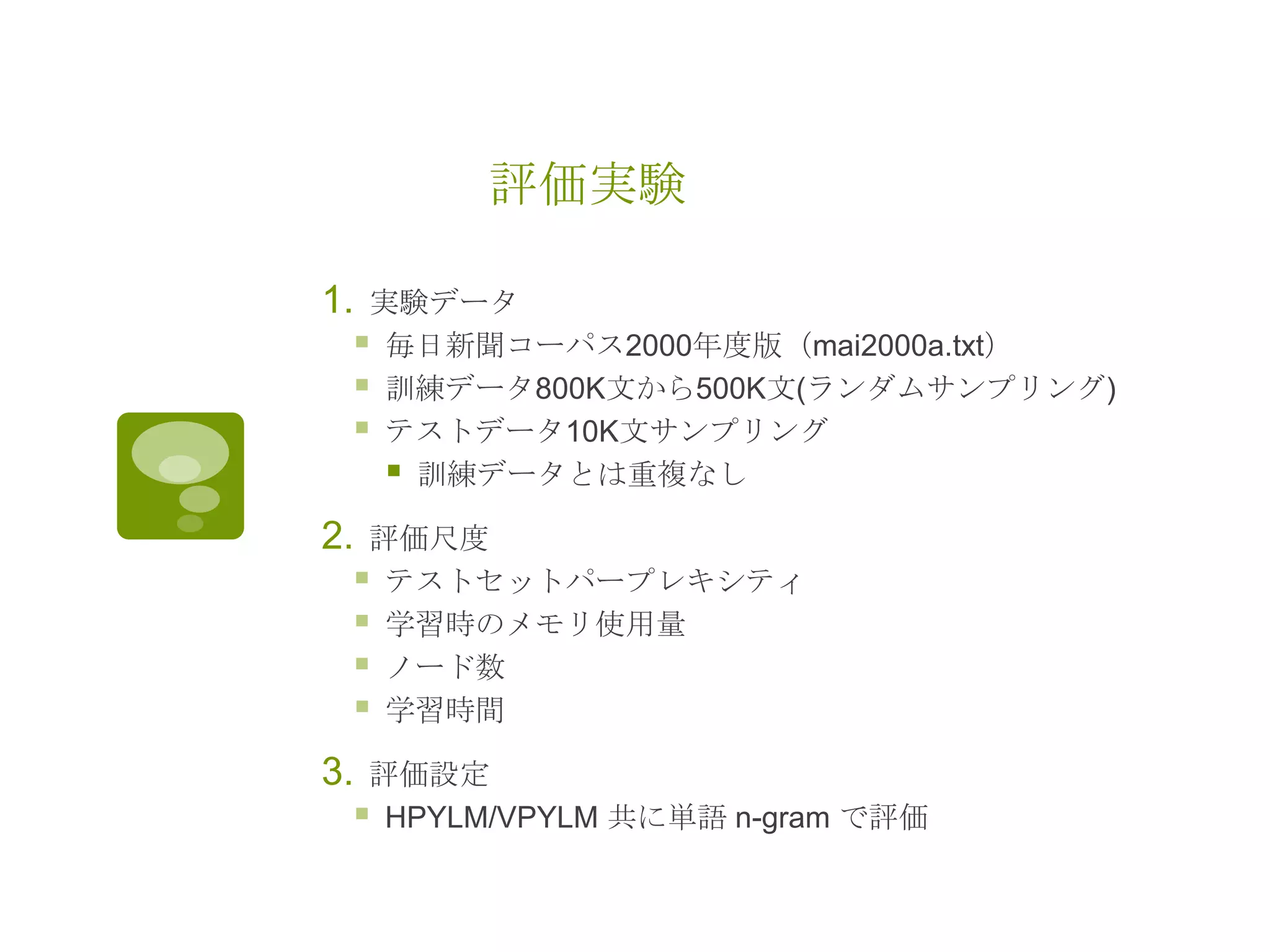 評価実験
1. 実験データ
 毎日新聞コーパス2000年度版（mai2000a.txt）
 訓練データ800K文から500K文(ランダムサンプリング)
 テストデータ10K文サンプリング
 訓練データとは重複なし
2. 評価尺度
 テストセットパープレキシティ
 学習時のメモリ使用量
 ノード数
 学習時間
3. 評価設定
 HPYLM/VPYLM 共に単語 n-gram で評価
 