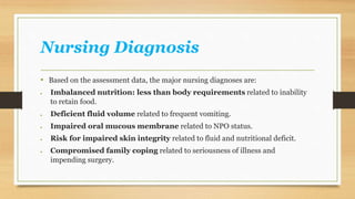 Nursing Diagnosis
• Based on the assessment data, the major nursing diagnoses are:
 Imbalanced nutrition: less than body requirements related to inability
to retain food.
 Deficient fluid volume related to frequent vomiting.
 Impaired oral mucous membrane related to NPO status.
 Risk for impaired skin integrity related to fluid and nutritional deficit.
 Compromised family coping related to seriousness of illness and
impending surgery.
 
