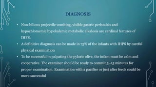 DIAGNOSIS
• Non-bilious projectile vomiting, visible gastric peristalsis and
hypochloraemic hypokalemic metabolic alkalosis are cardinal features of
IHPS.
• A definitive diagnosis can be made in 75% of the infants with IHPS by careful
physical examination
• To be successful in palpating the pyloric olive, the infant must be calm and
cooperative. The examiner should be ready to commit 5–15 minutes for
proper examination. Examination with a pacifier or just after feeds could be
more successful
 