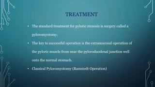 TREATMENT
• The standard treatment for pyloric stenosis is surgery called a
pyloromyotomy.
• The key to successful operation is the extramucosal operation of
the pyloric muscle from near the pyloroduodenal junction well
onto the normal stomach.
• Classical Pyloromyotomy (Ramstedt Operation)
 