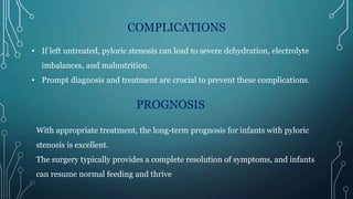 COMPLICATIONS
• If left untreated, pyloric stenosis can lead to severe dehydration, electrolyte
imbalances, and malnutrition.
• Prompt diagnosis and treatment are crucial to prevent these complications.
PROGNOSIS
With appropriate treatment, the long-term prognosis for infants with pyloric
stenosis is excellent.
The surgery typically provides a complete resolution of symptoms, and infants
can resume normal feeding and thrive.
 