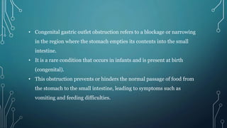 • Congenital gastric outlet obstruction refers to a blockage or narrowing
in the region where the stomach empties its contents into the small
intestine.
• It is a rare condition that occurs in infants and is present at birth
(congenital).
• This obstruction prevents or hinders the normal passage of food from
the stomach to the small intestine, leading to symptoms such as
vomiting and feeding difficulties.
 