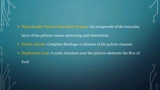  Hypertrophic Pyloric Muscularis Propria: An overgrowth of the muscular
layer of the pylorus causes narrowing and obstruction.
 Pyloric Atresia: Complete blockage or absence of the pyloric channel.
 Duplication Cyst: A cystic structure near the pylorus obstructs the flow of
food
 