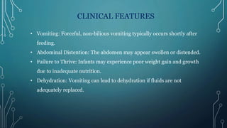 CLINICAL FEATURES
• Vomiting: Forceful, non-bilious vomiting typically occurs shortly after
feeding.
• Abdominal Distention: The abdomen may appear swollen or distended.
• Failure to Thrive: Infants may experience poor weight gain and growth
due to inadequate nutrition.
• Dehydration: Vomiting can lead to dehydration if fluids are not
adequately replaced.
 
