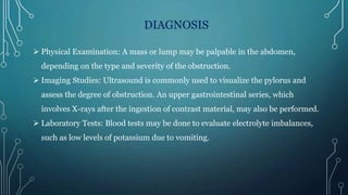 DIAGNOSIS
 Physical Examination: A mass or lump may be palpable in the abdomen,
depending on the type and severity of the obstruction.
 Imaging Studies: Ultrasound is commonly used to visualize the pylorus and
assess the degree of obstruction. An upper gastrointestinal series, which
involves X-rays after the ingestion of contrast material, may also be performed.
 Laboratory Tests: Blood tests may be done to evaluate electrolyte imbalances,
such as low levels of potassium due to vomiting.
 